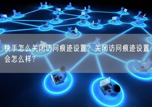 快手怎么关闭访问痕迹设置?关闭访问痕迹设置会怎么样?