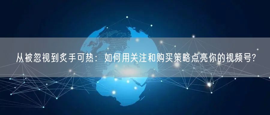 从被忽视到炙手可热:如何用关注和购买策略点亮你的视频号?