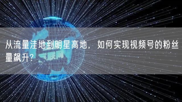 从流量洼地到明星高地,如何实现视频号的粉丝量飙升?