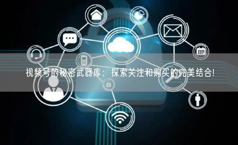 视频号的秘密武器库:探索关注和购买的完美结合!