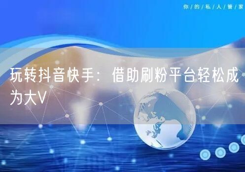 玩转抖音快手:借助刷粉平台轻松成为大V